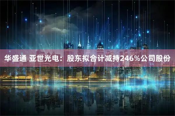 华盛通 亚世光电：股东拟合计减持246%公司股份
