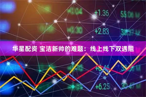 华星配资 宝洁新帅的难题:线上线下双遇阻