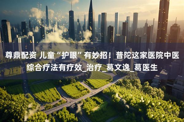 尊鼎配资 儿童“护眼”有妙招！普陀这家医院中医综合疗法有疗效_治疗_葛文逸_葛医生