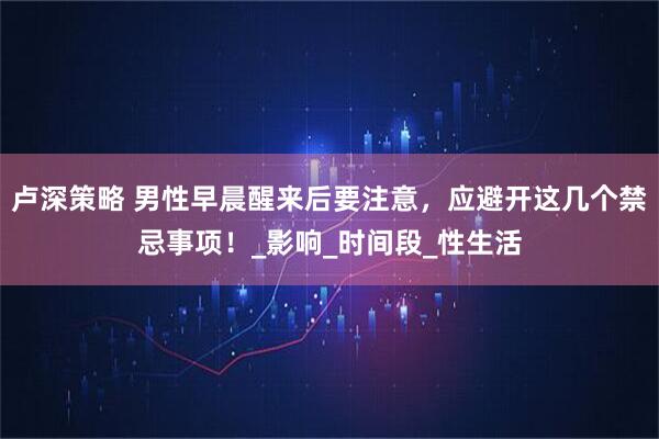 卢深策略 男性早晨醒来后要注意，应避开这几个禁忌事项！_影响_时间段_性生活