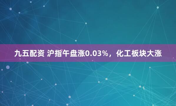 九五配资 沪指午盘涨0.03%，化工板块大涨