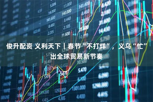 俊升配资 义利天下|春节“不打烊”,义乌“忙”出全球贸易新节奏