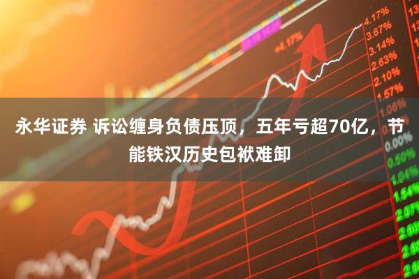 永华证券 诉讼缠身负债压顶，五年亏超70亿，节能铁汉历史包袱难卸