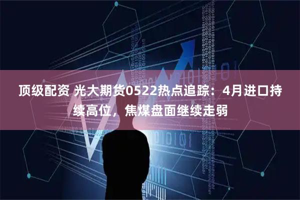 顶级配资 光大期货0522热点追踪：4月进口持续高位，焦煤盘面继续走弱