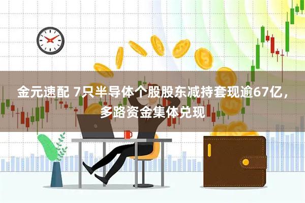 金元速配 7只半导体个股股东减持套现逾67亿，多路资金集体兑现