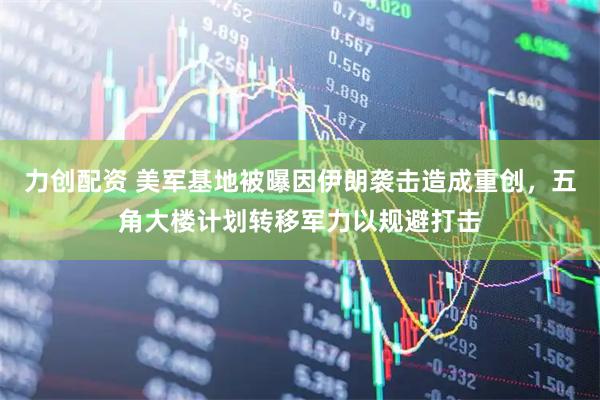 力创配资 美军基地被曝因伊朗袭击造成重创，五角大楼计划转移军力以规避打击