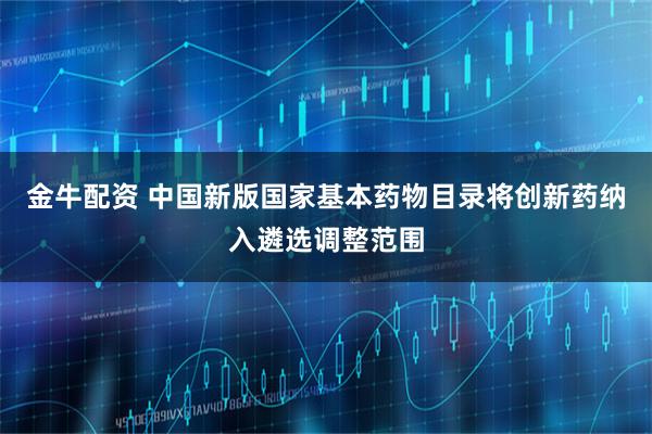 金牛配资 中国新版国家基本药物目录将创新药纳入遴选调整范围