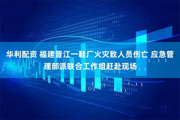 华利配资 福建晋江一鞋厂火灾致人员伤亡 应急管理部派联合工作组赶赴现场