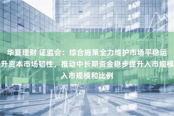 华夏理财 证监会：综合施策全力维护市场平稳运行，提升资本市场韧性，推动中长期资金稳步提升入市规模和比例