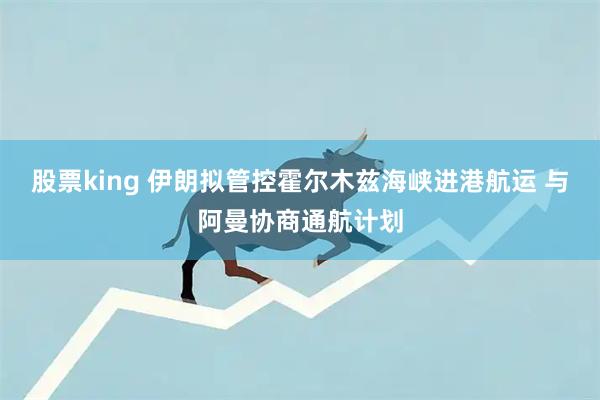 股票king 伊朗拟管控霍尔木兹海峡进港航运 与阿曼协商通航计划