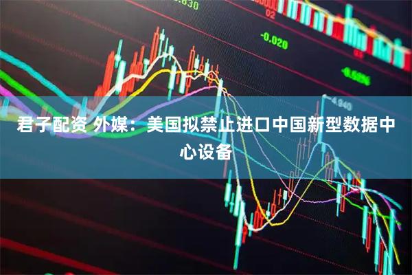 君子配资 外媒：美国拟禁止进口中国新型数据中心设备