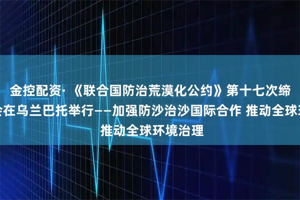 金控配资· 《联合国防治荒漠化公约》第十七次缔约方大会在乌兰巴托举行——加强防沙治沙国际合作 推动全球环境治理