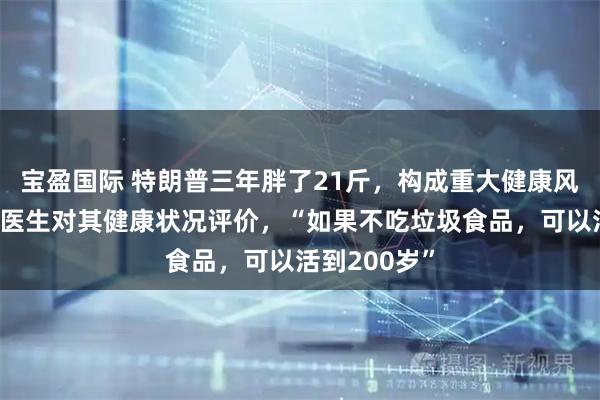 宝盈国际 特朗普三年胖了21斤，构成重大健康风险，曾炫耀医生对其健康状况评价，“如果不吃垃圾食品，可以活到200岁”