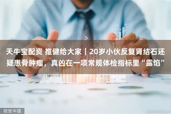 天牛宝配资 推健给大家｜20岁小伙反复肾结石还疑患骨肿瘤，真凶在一项常规体检指标里“露馅”