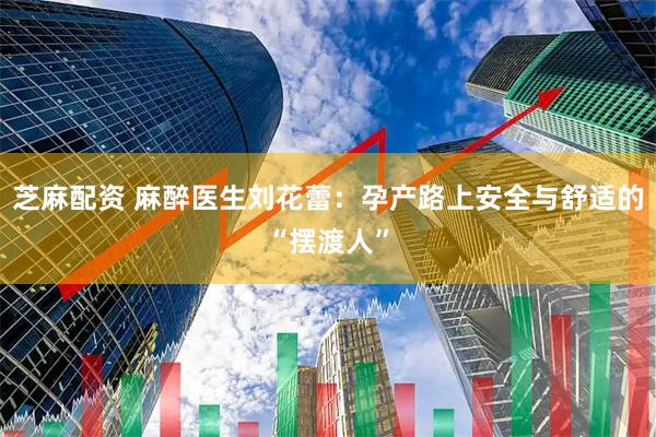 芝麻配资 麻醉医生刘花蕾：孕产路上安全与舒适的“摆渡人”